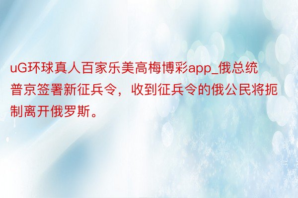 uG环球真人百家乐美高梅博彩app_俄总统普京签署新征兵令，收到征兵令的俄公民将扼制离开俄罗斯。