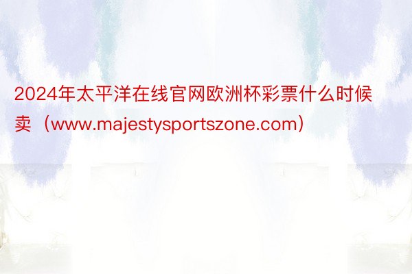 2024年太平洋在线官网欧洲杯彩票什么时候卖（www.majestysportszone.com）