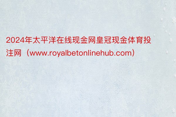 2024年太平洋在线现金网皇冠现金体育投注网（www.royalbetonlinehub.com）