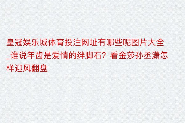 皇冠娱乐城体育投注网址有哪些呢图片大全_谁说年齿是爱情的绊脚石？看金莎孙丞潇怎样迎风翻盘