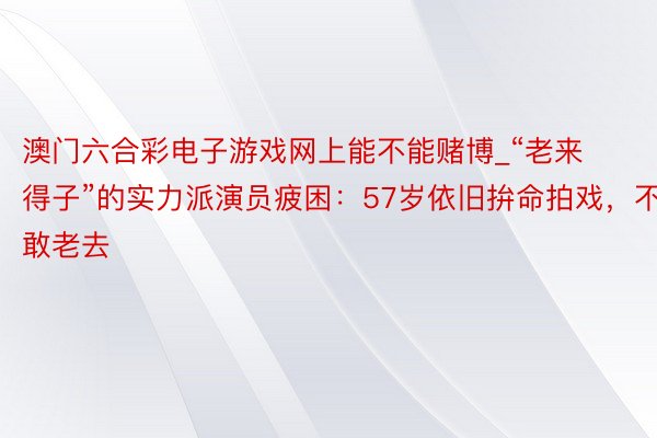 澳门六合彩电子游戏网上能不能赌博_“老来得子”的实力派演员疲困：57岁依旧拚命拍戏，不敢老去