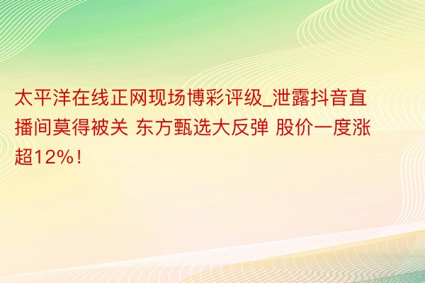 太平洋在线正网现场博彩评级_泄露抖音直播间莫得被关 东方甄选大反弹 股价一度涨超12%！