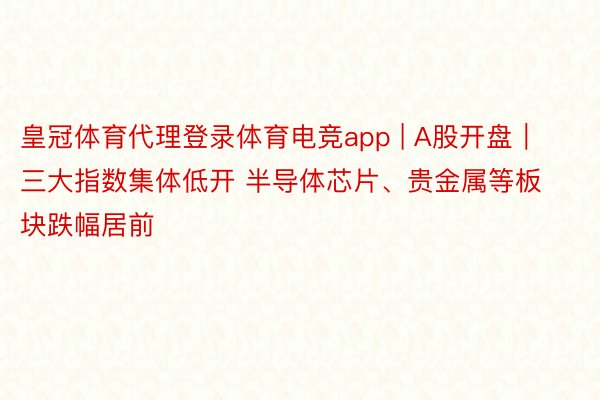 皇冠体育代理登录体育电竞app | A股开盘｜三大指数集体低开 半导体芯片、贵金属等板块跌幅居前