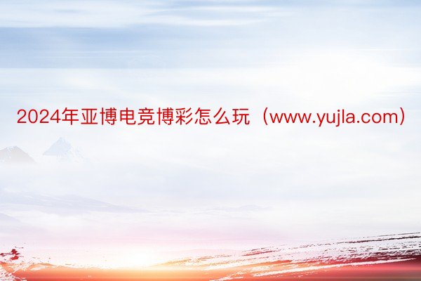 2024年亚博电竞博彩怎么玩（www.yujla.com）