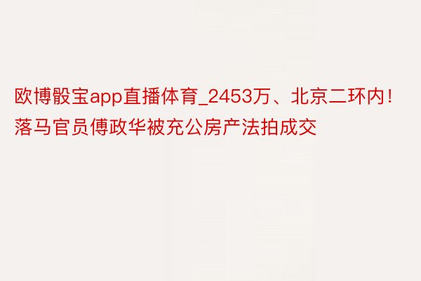 欧博骰宝app直播体育_2453万、北京二环内！落马官员傅政华被充公房产法拍成交