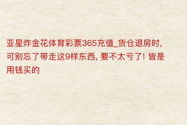 亚星炸金花体育彩票365充值_货仓退房时, 可别忘了带走这9样东西, 要不太亏了! 皆是用钱买的