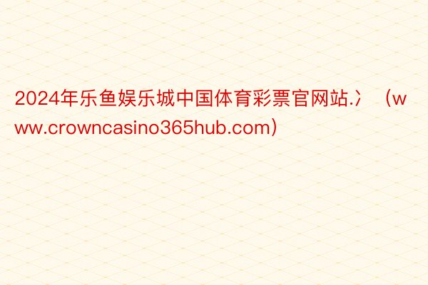 2024年乐鱼娱乐城中国体育彩票官网站.冫（www.crowncasino365hub.com）