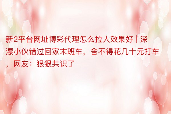 新2平台网址博彩代理怎么拉人效果好 | 深漂小伙错过回家末班车，舍不得花几十元打车，网友：狠狠共识了