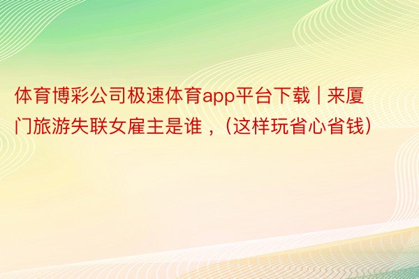 体育博彩公司极速体育app平台下载 | 来厦门旅游失联女雇主是谁 ,（这样玩省心省钱）