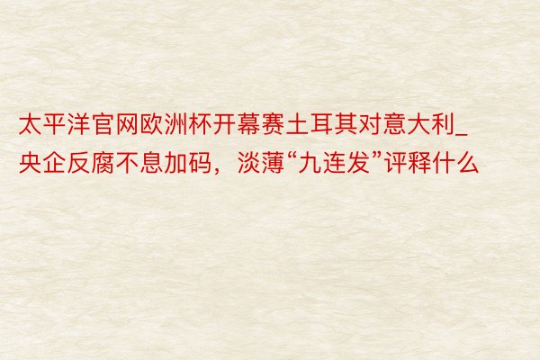 太平洋官网欧洲杯开幕赛土耳其对意大利_央企反腐不息加码，淡薄“九连发”评释什么