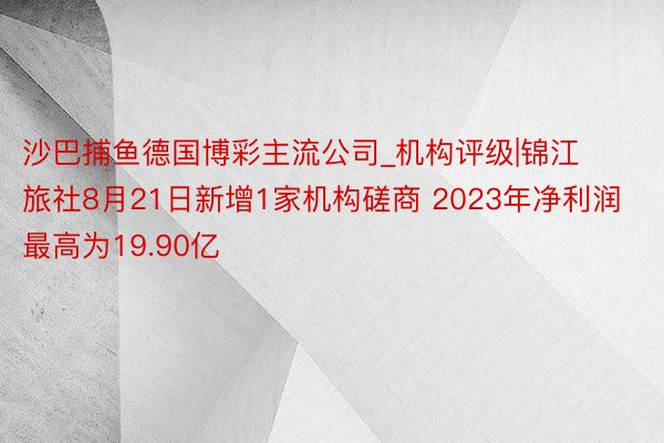 沙巴捕鱼德国博彩主流公司_机构评级|锦江旅社8月21日新增1家机构磋商 2023年净利润最高为19.90亿