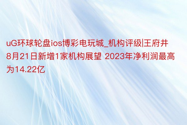 uG环球轮盘ios博彩电玩城_机构评级|王府井8月21日新增1家机构展望 2023年净利润最高为14.22亿