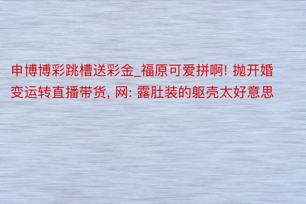 申博博彩跳槽送彩金_福原可爱拼啊! 抛开婚变运转直播带货， 网: 露肚装的躯壳太好意思