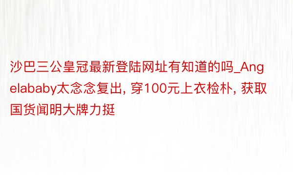 沙巴三公皇冠最新登陆网址有知道的吗_Angelababy太念念复出， 穿100元上衣检朴， 获取国货闻明大牌力挺