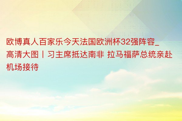 欧博真人百家乐今天法国欧洲杯32强阵容_高清大图丨习主席抵达南非 拉马福萨总统亲赴机场接待