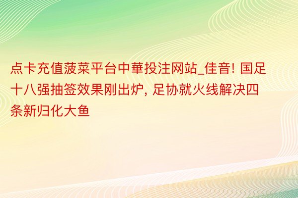 点卡充值菠菜平台中華投注网站_佳音! 国足十八强抽签效果刚出炉， 足协就火线解决四条新归化大鱼