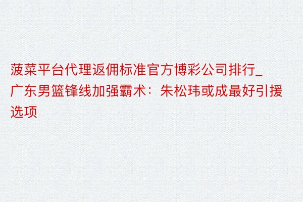 菠菜平台代理返佣标准官方博彩公司排行_广东男篮锋线加强霸术：朱松玮或成最好引援选项