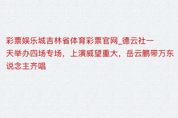 彩票娱乐城吉林省体育彩票官网_德云社一天举办四场专场，上演威望重大，岳云鹏带万东说念主齐唱