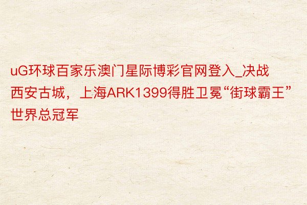 uG环球百家乐澳门星际博彩官网登入_决战西安古城，上海ARK1399得胜卫冕“街球霸王”世界总冠军