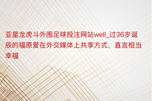 亚星龙虎斗外围足球投注网站well_过36岁诞辰的福原爱在外交媒体上共享方式，直言相当幸福