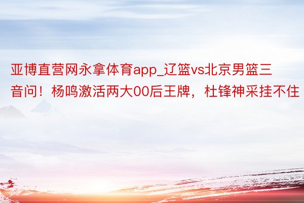 亚博直营网永拿体育app_辽篮vs北京男篮三音问！杨鸣激活两大00后王牌，杜锋神采挂不住