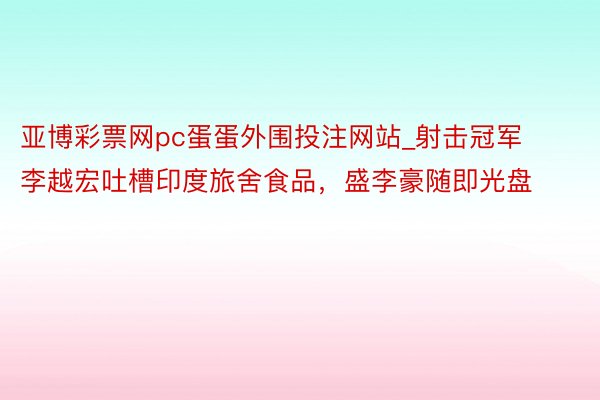 亚博彩票网pc蛋蛋外围投注网站_射击冠军李越宏吐槽印度旅舍食品，盛李豪随即光盘