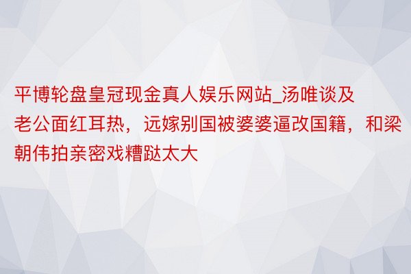 平博轮盘皇冠现金真人娱乐网站_汤唯谈及老公面红耳热，远嫁别国被婆婆逼改国籍，和梁朝伟拍亲密戏糟跶太大