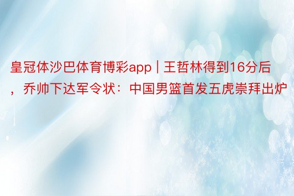 皇冠体沙巴体育博彩app | 王哲林得到16分后，乔帅下达军令状：中国男篮首发五虎崇拜出炉