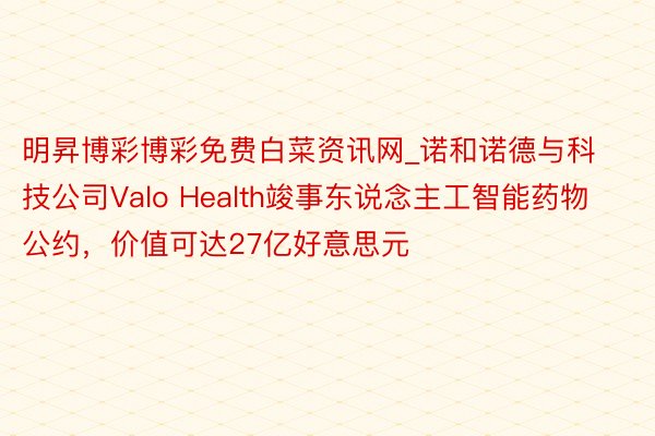 明昇博彩博彩免费白菜资讯网_诺和诺德与科技公司Valo Health竣事东说念主工智能药物公约，价值可达27亿好意思元