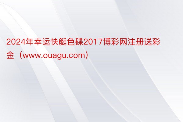 2024年幸运快艇色碟2017博彩网注册送彩金(www.ouagu.com)