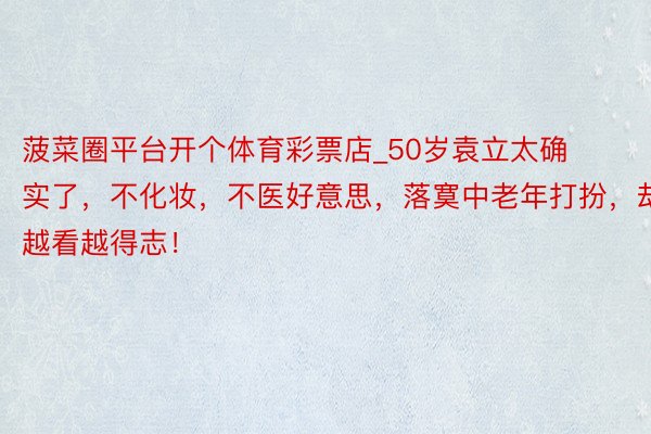 菠菜圈平台开个体育彩票店_50岁袁立太确实了,不化妆,不医好意思,落寞中老年打扮,却越看越得志!