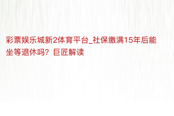 彩票娱乐城新2体育平台_社保缴满15年后能坐等退休吗?巨匠解读